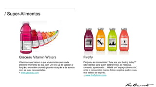 Glacéau Vitamin Waters Vitaminas que trazem o que você precisa para cada diferente momento do dia, com um line-up de sabores e funções, em ordem cronológica de situações e de acordo com as suas necessidades. +  www.glaceau.com Firefly  Pergunta ao consumidor: “how are you feeling today?” São bebidas para quem está nervoso, de ressaca, cansado, apaixonado… Há até um “espaço de escuta”, onde o consumidor manda fotos e explica qual é o seu real estado de espírito. +  www.fireflytonics.com / Super-Alimentos 