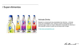 / Super-Alimentos Activate Drinks Baseado na conservação das propriedades das vitaminas , o Activate Drink usa a embalagem como  solução. Ao girar a tampa para abrir a garrafa de água o lacre se rompe e diferentes composições de vitaminas e anti-oxidantes contidos na parte azul da tampa caem na água.  +  http:// www.activatedrinks.com 