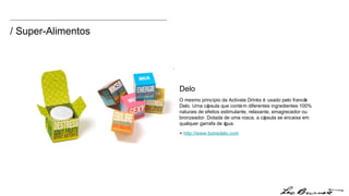 Delo O mesmo princípio da Activate Drinks é usado pelo francês Delo. Uma cápsula que contém diferentes ingredientes 100% naturais de efeitos estimulante, relaxante, emagrecedor ou bronzeador. Dotada de uma rosca, a cápsula se encaixa em qualquer garrafa de água.  +  http:// www.boiredelo.com / Super-Alimentos 