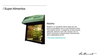 / Super-Alimentos Mastiha é um ingrediente milenar grego que vem sendo comercializado como a nova sensação na linha “anti-oxidante natural”. O vegetal tem as mais diversas aplicações: alimentos como café, biscoitos, licor ou mesmo cosméticos e pasta-de-dente. Recentemente abriu a MastihaShop em NY. +  http:// www.mastihashop.com Mastiha 