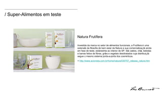 / Super-Alimentos em teste Investida da marca no setor de alimentos funcionais, a Frutífera é uma extensão da filosofia de bem estar da Natura e sua comercialização ainda em fase de teste, está restrita ao interior de SP. São caldos, chás, bebidas e barras feitos de fibras, grãos e vegetais desidratados cuja distribuição segue o mesmo sistema porta-a-porta dos cosméticos. +  http://www.acionista.com.br/home/natura/030707_release_natura.htm Natura Frutífera 