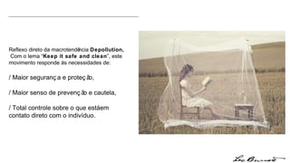 Reflexo direto da macrotendência  Depollution,  Com o lema “ Keep it safe and clean ”, este movimento responde às necessidades de: / Maior segurança e proteção, / Maior senso de prevenção e cautela, / Total controle sobre o que está em contato direto com o indivíduo. 