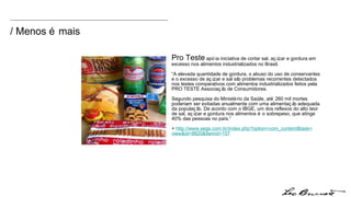 / Menos é mais Pro Teste  apóia iniciativa de cortar sal, açúcar e gordura em excesso nos alimentos industrializados no Brasil. “ A elevada quantidade de gordura, o abuso do uso de conservantes e o excesso de açúcar e sal são problemas recorrentes detectados nos testes comparativos com alimentos industrializados feitos pela PRO TESTE Associação de Consumidores. Segundo pesquisa do Ministério da Saúde, até 260 mil mortes poderiam ser evitadas anualmente com uma alimentação adequada da população. De acordo com o IBGE, um dos reflexos do alto teor de sal, açúcar e gordura nos alimentos é o sobrepeso, que atinge 40% das pessoas no país.” +  http:// www.segs.com.br/index.php?option = com_content&task = view&id =9820&Itemid=157 