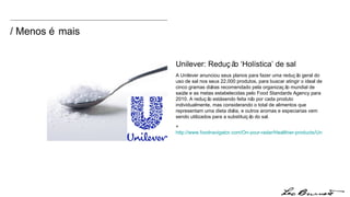 / Menos é mais Unilever: Redução ‘Holística’ de sal  A Unilever anunciou seus planos para fazer uma redução geral do uso de sal nos seus 22,000 produtos, para buscar atingir o ideal de cinco gramas diárias recomendado pela organização mundial de saúde e as metas estabelecidas pelo Food Standards Agency para 2010. A redução está sendo feita não por cada produto individualmente, mas considerando o total de alimentos que representam uma dieta diária, e outros aromas e especiarias vem sendo utilizados para a substituição do sal. +  http://www.foodnavigator.com/On-your-radar/Healthier-products/Unilever-announces-holistic-salt-reduction-strategy 