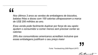 “ ” Nos últimos 3 anos as vendas de embalagens de biscoitos, batatas fritas e doces com 100 calorias ultrapassaram a marca de US$ 200 milhões ao ano. Essa venda pode facilmente duplicar por força de seu apelo:  ajudam o consumidor a comer menos sem precisar contar as calorias 29% dos consumidores americanos acreditam inclusive que essas embalagens justificam o seu preço maior Fonte: Trendwatching 2008 Report (NYT) 