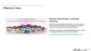 Nabisco Snack Purple + Sensible Snacking A Kraft foi a pioneira há alguns anos atrás, o que fez com que muitos de seus produtos fossem reformulados e ganhassem um tom de “thin crisps” com a linha Snack Purple. A Nabisco traz também o selo Sensible Snacking, com o tema de “ Traga de Volta o Prazer de Comer um Snack”.  +  http:// nabiscoworld.com/sensiblesnacking/ss_flash.aspx / Menos é mais 