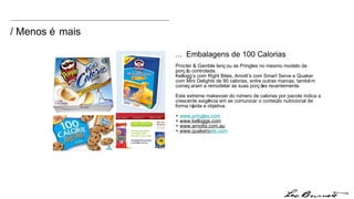 / Menos é mais ...  Embalagens de 100 Calorias Procter & Gamble lançou as Pringles no mesmo modelo de porção controlada.  Kellogg’s com Right Bites, Arnott’s com Smart Serve e Quaker com Mini Delights de 90 calorias, entre outras marcas, também começaram a remodelar as suas porções recentemente.  Este extreme makevoer do número de calorias por pacote indica a crescente exigência em se comunicar o conteúdo nutricional de forma rápida e objetiva. +  www.pringles.com +  www.kelloggs.com +  www.arnotts.com.au +  www.quakero ats.com 