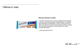 / Menos é mais Banana Brasil Levittá É da Banana Brasil a barra crocante Levittá Sementes Gergelim e Quinoa, uma extensão da linha Levittá Sementes. Com 36 kcal (bem destacadas na embalagem), a barra crocante é isenta de glúten, sem adição de açúcar e possui alto teor de fibras, podendo ser consumida por diabéticos e consumidores com outras restrições alimentares. + www.bananabrasil.com.br 
