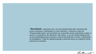 /  Nanofood :  a pesquisa com o uso de nanopartículas abre caminhos para prover nutrientes e medicações em nível molecular, e vislumbra a idéia de “Programmable foods” que permitiriam ao consumidor decidir exatamente o gosto, a textura e os benefícios dos alimentos. Além disso, o uso da nanotecnologia prevê novas possibilidades para aumentar a vida útil dos alimentos e reduzir o desperdício de embalagens. A falta de regulamentações e possíveis danos ao organismo ainda polezimam os estudos. 