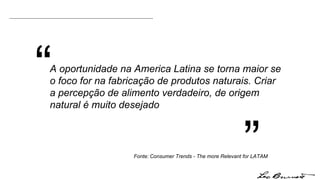 “ ” Fonte:   Consumer Trends - The more Relevant for LATAM A oportunidade na America Latina se torna maior se o foco for na fabricação de produtos naturais. Criar a percepção de alimento verdadeiro, de origem natural é muito desejado 