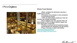 Whole Food Market -Maior varejista de alimentos naturais e  orgânicos do mundo -Principios: comunidade e meio ambiente -Fornecedores locais, -100% da eletricidade usada por meio de  créditos de energia renovável -Novo sistema fuel cell, gerando 50% da  eletricidade e 100% da água quente usada nas  suas operações comerciais.  -Prioriza a compra de fornecedores locais,  (minibiografia em destaque nas gôndolas).  -Preço  imóveis na área valorizados +  http:// www.wholefoodsmarket.com +  http://www.utcpower.com/fs/com/ bin/fs_com_Page/0,11491,0241,00.html / Pós-Orgânico 
