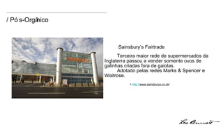 / Pós-Orgânico Terceira maior rede de supermercados da  Inglaterra passou a vender somente ovos de  galinhas criadas fora de gaiolas.  Adotado pelas redes Marks & Spencer e  Waitrose.  +  http:// www.sainsburys.co.uk / Sainsbury’s Fairtrade 