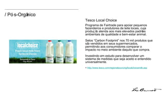 / Pós-Orgânico Tesco Local Choice Programa  de Fairtrade para apoiar pequenos fazendeiros e produtores de leite locais, cuja produção atenda aos mais elevados padrões ambientais de qualidade e bem-estar animal. Selos “Carbon Footprint” nos 70 mil produtos que são vendidos em seus supermercados, permitindo aos consumidores comparar o impacto no meio ambiente daquilo que compra. Investindo em estudo para desenvolver um sistema de medidas que seja aceito e entendido universalmente. +  http:// www.tesco.com/regionalsourcing/localchoicemilk.asp 