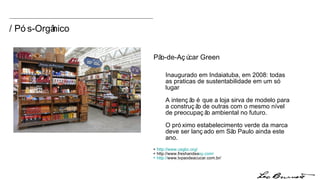 Inaugurado em Indaiatuba, em 2008: todas as praticas de sustentabilidade em um só lugar A intenção é que a loja sirva de modelo para a construção de outras com o mesmo nível de preocupação ambiental no futuro.  O próximo estabelecimento verde da marca deve ser lançado em São Paulo ainda este ano. +  http://www.usgbc.org/ + http://www.freshandea sy.com / + http:// www.tvpaode acucar.com.br/ Pão-de-Açúcar Green / Pós-Orgânico 