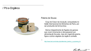 Coup de Coeur da inovação, conquistada no Salão Internacional de Alimentos de Paris, por ser produzido de forma ética.  Deriva integralmente de fígados de gansos que vivem livremente e não passaram por alimentação forçada, mas sim ingerindo grama, figos e outros vegetais da região à vontade.  +  http://www.ted.com/index.php/talks/dan_barber_s_surprising_foie_gras_parable.html Pateria de Sousa / Pós-Orgânico 