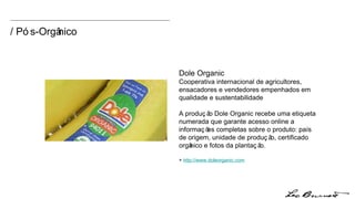 / Pós-Orgânico Dole Organic Cooperativa internacional de agricultores, ensacadores e vendedores empenhados em qualidade e sustentabilidade A produção Dole Organic recebe uma etiqueta numerada que garante acesso online a informações completas sobre o produto: país de origem, unidade de produção, certificado orgânico e fotos da plantação.  +  http:// www.doleorganic.com 