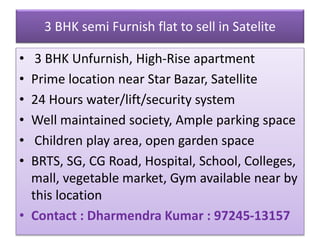 3 BHK semi Furnish flat to sell in Satelite
• 3 BHK Unfurnish, High-Rise apartment
• Prime location near Star Bazar, Satellite
• 24 Hours water/lift/security system
• Well maintained society, Ample parking space
• Children play area, open garden space
• BRTS, SG, CG Road, Hospital, School, Colleges,
mall, vegetable market, Gym available near by
this location
• Contact : Dharmendra Kumar : 97245-13157
 