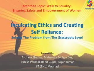 Manthan Topic: Walk to Equality:
Ensuring Safety and Empowerment of Women
Inculcating Ethics and Creating
Self Reliance:
Solving The Problem from The Grassroots Level
Presented by
Archana Sharma, Mahendra Mohan Das,
Paresh Parimal, Rohit Gupta, Sagar Kumar
IIT (BHU) Varanasi
 