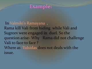 In Valmiki’s Ramayana , 
Rama kill Vali from hiding while Vali and 
Sugreev were engaged in duel. So the 
question arise- Why Rama did not challenge 
Vali to face to face ? 
Where as Tulsidas does not deals with the 
issue. 
 