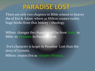 There are only two chapters in Bible related to history 
the of Eve & Adam where as Milton creates twelve 
huge books from that history / theology. 
Milton changes the character of Eve from Static in 
Bible to Dynamic in Paradise Lost. 
Eve’s character is larger in Paradise Lost than the 
story of Genesis. 
Milton creates Eve as complex Woman. 
 