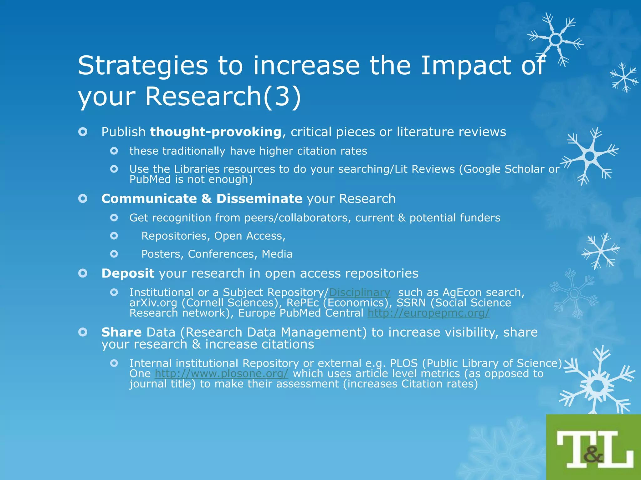 Strategies to increase the Impact 
of your Research (2) 
 Choose Journal Titles that are highly cited and indexed by a number of 
different databases 
 Use Journal Citation Reports (Web of Science) & Compare Journal (Scopus) 
 Check what’s getting traction in your research area 
 Top cited articles or check out top downloaded articles e.g. Science Direct Top 
25 Hottest Articles, Where are the top authors publishing? 
 Consistency: 
 Author Identity (if a common name use initials) & Add Corporate Author (Dept, 
Research Group etc.) 
 Set up a Researcher ID (RIS, Orcid, Scopus, WoS, Peer Networks, Google 
Citations, PubMed) to avoid ambiguous author names 
 Use Affiliation Identity correctly 
 Title of study (+ use it in the title of your work) 
 Keep the title concise 
 Be clear and descriptive 
 