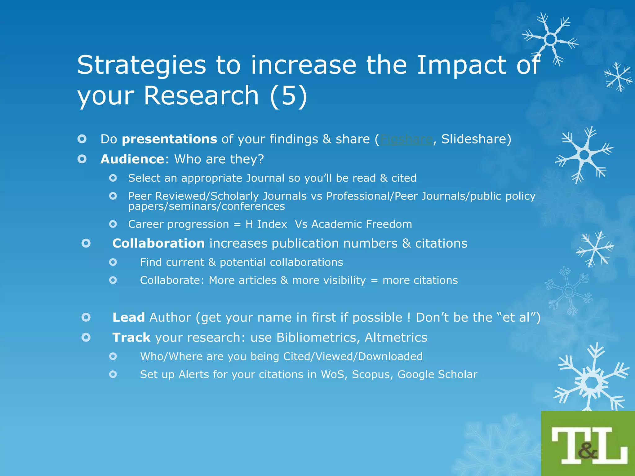 Strategies to increase the Impact 
of your Research (4) 
 Rise of the PrePrint (not yet Peer Reviewed): Blogs, Repositories e.g. 
arXiv (physics,maths,Comp Sci), bioRxiv, Nature precedings, PeerJ, 
SSRN (Social Sciences) 
 Create a Personal Website Profile or Blog and have links to your papers 
(get others to link to your papers from their websites) & publications list/ 
add links to your reading list 
 Use Mendeley (manage & share research papers) Cite U Like (bookmark 
& share citations you like) and Zotero to share your work 
 Circulate links to free access (e.g. eprints (50 copies) in Francis & Taylor 
or Share Link(50 days free access in Elsevier) 
 Use Social Media: Twitter, Facebook, Linkedin, Slideshare, YouTube 
 Publish a secondary paper on your findings (for a different audience! 
maybe in a different language !) Not a duplicate paper ! 
http://www.icmje.org/recommendations/browse/publishing-and-editorial- 
issues/overlapping-publications.html 
 