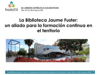 La Biblioteca Jaume Fuster:
un aliado para la formación continua en
el territorio
1“La Biblioteca Jaume Fuster: un aliado para la formación continua en el territorio. Carme Galve. 30 de mayo de 2015”
 