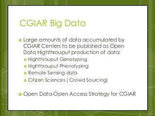 CGIAR Big Data
 Large amounts of data accumulated by
CGIAR Centers to be published as Open
Data Highthrouput production of data:
 Highthrouput Genotyping
 Highthrouput Phenotyping
 Remote Sensing data
 Citizen Sciences ( Crowd Sourcing)
 Open Data-Open Access Strategy for CGIAR
 