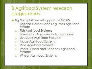 8 Agrifood System research
programmes
 Big Data platform will support the 8 CRPs
1. Dryland Cereals and Legumes Agri-food
System
2. Fish Agri-food Systems
3. Forest and Agroforestry Landscapes
4. Livestock Agri-food Systems
5. Maize Agri-food Systems
6. Rice Agri-food Systems
7. Roots, Tubers and Bananas Agri-food
Systems
8. Wheat Agri-food Systems
 