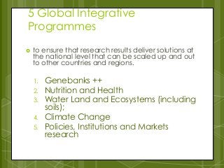 5 Global Integrative
Programmes
 to ensure that research results deliver solutions at
the national level that can be scaled up and out
to other countries and regions.
1. Genebanks ++
2. Nutrition and Health
3. Water Land and Ecosystems (including
soils);
4. Climate Change
5. Policies, Institutions and Markets
research
 
