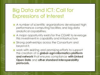 Big Data and ICT: Call for
Expressions of Interest
 A number of scientific organizations developed high
performance computing facilities and big data
analytical capabilities.
 A major opportunity exists for the CGIAR to leverage
this investment in capability and infrastructure
 Strong partnerships across the Consortium and
beyond it,
 work with existing and promising efforts to support
the creation of a global-agri-informatics platform
and network that ensures compliance with Linked
Open Data and other standard interoperability
protocols.
 