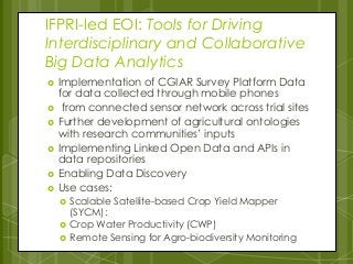 IFPRI-led EOI: Tools for Driving
Interdisciplinary and Collaborative
Big Data Analytics
 Implementation of CGIAR Survey Platform Data
for data collected through mobile phones
 from connected sensor network across trial sites
 Further development of agricultural ontologies
with research communities’ inputs
 Implementing Linked Open Data and APIs in
data repositories
 Enabling Data Discovery
 Use cases:
 Scalable Satellite-based Crop Yield Mapper
(SYCM):
 Crop Water Productivity (CWP)
 Remote Sensing for Agro-biodiversity Monitoring
 