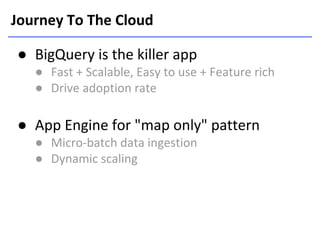 Journey To The Cloud
● BigQuery is the killer app
● Fast + Scalable, Easy to use + Feature rich
● Drive adoption rate

● App Engine for "map only" pattern
● Micro-batch data ingestion
● Dynamic scaling

 