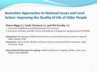 Australian Approaches to National Issues and Local
Action: Improving the Quality of Life of Older People

Simon Biggs (1), Lindy Clemson (2), and Hal Kendig (2)
1. University of Melbourne and Brotherhood of St Laurence
2. University of Sydney and ARC Centre of Excellence in Population Ageing Research (CEPAR)

Symposium ‘Developing Collaborations between central and local government to improve
  elders’ quality of life’
Convenors: Aaron Azulai, Ministry of Senior Citizens, Israel and Ariela Lowenstein. Haifa
  University, Israel

International Federation on Ageing, Global Conference on Ageing, 28 May-1 June, 2012,
  Prague Czech Republic




                                                                                             1
 