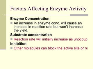 Factors Affecting Enzyme Activity Enzyme Concentration An increase in enzyme conc. will cause an increase in reaction rate but won’t increase the yield. Substrate concentration Reaction rate will initially increase as unoccupied enzymes take on substrate but will then plateau. Inhibition Other molecules can block the active site or regulatory region of an enzyme. 