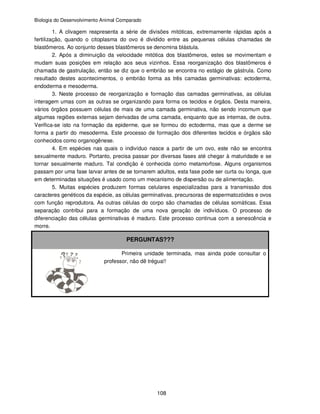 Biologia do Desenvolvimento Animal Comparado
108
1. A clivagem reapresenta a série de divisões mitóticas, extremamente rápidas após a
fertilização, quando o citoplasma do ovo é dividido entre as pequenas células chamadas de
blastômeros. Ao conjunto desses blastômeros se denomina blástula.
2. Após a diminuição da velocidade mitótica dos blastômeros, estes se movimentam e
mudam suas posições em relação aos seus vizinhos. Essa reorganização dos blastômeros é
chamada de gastrulação, então se diz que o embrião se encontra no estágio de gástrula. Como
resultado destes acontecimentos, o embrião forma as três camadas germinativas: ectoderma,
endoderma e mesoderma.
3. Neste processo de reorganização e formação das camadas germinativas, as células
interagem umas com as outras se organizando para forma os tecidos e órgãos. Desta maneira,
vários órgãos possuem células de mais de uma camada germinativa, não sendo incomum que
algumas regiões externas sejam derivadas de uma camada, enquanto que as internas, de outra.
Verifica-se isto na formação da epiderme, que se formou do ectoderma, mas que a derme se
forma a partir do mesoderma. Este processo de formação dos diferentes tecidos e órgãos são
conhecidos como organogênese.
4. Em espécies nas quais o indivíduo nasce a partir de um ovo, este não se encontra
sexualmente maduro. Portanto, precisa passar por diversas fases até chegar à maturidade e se
tornar sexualmente maduro. Tal condição é conhecida como metamorfose. Alguns organismos
passam por uma fase larvar antes de se tornarem adultos, esta fase pode ser curta ou longa, que
em determinadas situações é usado como um mecanismo de dispersão ou de alimentação.
5. Muitas espécies produzem formas celulares especializadas para a transmissão dos
caracteres genéticos da espécie, as células germinativas, precursoras de espermatozóides e ovos
com função reprodutora. As outras células do corpo são chamadas de células somáticas. Essa
separação contribui para a formação de uma nova geração de indivíduos. O processo de
diferenciação das células germinativas é maduro. Este processo continua com a senescência e
morre.
PERGUNTAS???
Primeira unidade terminada, mas ainda pode consultar o
professor, não dê trégua!!
 