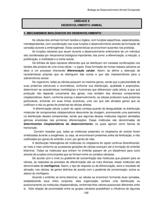 Biologia do Desenvolvimento Animal Comparado
109
UNIDADE II
DESENVOLVIMENTO ANIMAL
1. MECANISMOS BIOLÓGICOS DO DESENVOLVIMENTO
As células dos animais formam tecidos e órgãos, com funções específicas, especializadas,
interdependentes, com coordenação nas suas funções e desenvolvimento através da formação de
camadas durante a embriogênese. Estas características se encontram ausentes nos protistas.
As funções celulares que atuam durante o desenvolvimento embrionário de um indivíduo
são coordenadas por mecanismos biológicos importantes, tais como: a diferenciação, a indução, a
proliferação, a motilidade e a morte celular.
Os bilhões de tipos celulares diferentes que se distribuem em variadas combinações nos
tecidos são produto de uma única célula – o zigoto. Essa formação de muitas classes celulares se
deve a um processo chamando diferenciação celular. Assim, se define a obtenção de
características próprias que as distinguem das outras e que são imprescindíveis para a
sobrevivência celular.
No organismo, todas as células possuem os mesmos genes, sendo que a peculiaridade de
suas proteínas estruturais e enzimáticas, conforme sua distribuição, qualidade e proporções,
determinam as características morfológicas e funcionais que diferenciam cada célula, e que sua
produção não depende unicamente dos genes, mas também dos diversos componentes
citoplasmáticos. Assim, conforme avança o desenvolvimento, as células produzem suas proteínas
particulares, entrando em suas linhas evolutivas, uma vez que são ativados genes que as
codificam e não os genes de proteínas de células alheias.
A diferenciação celular a partir do zigoto começa quando da desigualdade na distribuição
molecular de componentes citoplasmáticos decorrente da clivagem, promovendo uma assimetria
na distribuição desses componentes, sendo que algumas dessas moléculas regulam atividades
génicas envolvidas nas primeiras diferenciações. Essas moléculas são denominadas de
determinantes citoplasmáticos do desenvolvimento, os quais agiriam como fatores de
transcrição.
Convém ressaltar que, todas as moléculas presentes no citoplasma do ovócito foram
sintetizadas durante a ovogênese, ou seja, se encontravam presentes antes da fertilização, e não
codificadas por genes do embrião, e sim, por genes da mãe.
A distribuição heterogênea de moléculas no citoplasma do zigoto continua diversificando-
se mais e mais conforme as sucessivas gerações de células avançam até a formação do embrião
bilaminar. Todas as moléculas que entram no embrião passam de um blastômero para outro
através de junções comunicantes que se formam entre os contatos celulares.
De acordo com o nível ou gradiente de concentração das moléculas que passam para as
células, as respostas ao processo de diferenciação são as mais diversas, essas moléculas são
denominadas de morfógenos. Assim, o tipo de resposta ou de diferenciação, seria o resultado da
ativação, nas células, de genes distintos de acordo com o gradiente de concentração, acima ou
abaixo do morfógeno.
Quando o embrião se torna bilaminar, as células se encontram formando duas camadas,
estabelecendo seus sítios corporais, esta organização confere uma distribuição ou
posicionamento as moléculas citoplasmáticas, conferindo-lhes valores posicionais diferentes entre
si. Esta relação de proximidade entre os grupos celulares possibilitam a influência de algumas
 