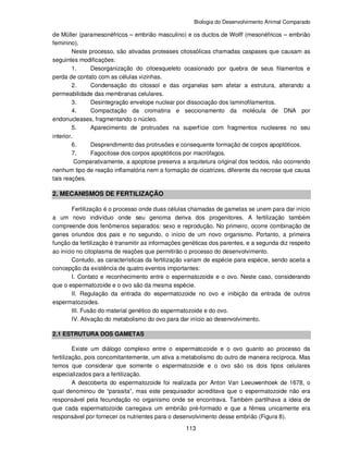 Biologia do Desenvolvimento Animal Comparado
113
de Müller (paramesonéfricos – embrião masculino) e os ductos de Wolff (mesonéfricos – embrião
feminino).
Neste processo, são ativadas proteases citossólicas chamadas caspases que causam as
seguintes modificações:
1. Desorganização do citoesqueleto ocasionado por quebra de seus filamentos e
perda de contato com as células vizinhas.
2. Condensação do citossol e das organelas sem afetar a estrutura, alterando a
permeabilidade das membranas celulares.
3. Desintegração envelope nuclear por dissociação dos laminofilamentos.
4. Compactação da cromatina e seccionamento da molécula de DNA por
endonucleases, fragmentando o núcleo.
5. Aparecimento de protrusões na superfície com fragmentos nucleares no seu
interior.
6. Desprendimento das protrusões e consequente formação de corpos apoptóticos.
7. Fagocitose dos corpos apoptóticos por macrófagos.
Comparativamente, a apoptose preserva a arquitetura original dos tecidos, não ocorrendo
nenhum tipo de reação inflamatória nem a formação de cicatrizes, diferente da necrose que causa
tais reações.
2. MECANISMOS DE FERTILIZAÇÃO
Fertilização é o processo onde duas células chamadas de gametas se unem para dar início
a um novo indivíduo onde seu genoma deriva dos progenitores. A fertilização também
compreende dois fenômenos separados: sexo e reprodução. No primeiro, ocorre combinação de
genes oriundos dos pais e no segundo, o início de um novo organismo. Portanto, a primeira
função da fertilização é transmitir as informações genéticas dos parentes, e a segunda diz respeito
ao início no citoplasma de reações que permitirão o processo do desenvolvimento.
Contudo, as características da fertilização variam de espécie para espécie, sendo aceita a
concepção da existência de quatro eventos importantes:
I. Contato e reconhecimento entre o espermatozoide e o ovo. Neste caso, considerando
que o espermatozoide e o ovo são da mesma espécie.
II. Regulação da entrada do espermatozoide no ovo e inibição da entrada de outros
espermatozoides.
III. Fusão do material genético do espermatozoide e do ovo.
IV. Ativação do metabolismo do ovo para dar início ao desenvolvimento.
2.1 ESTRUTURA DOS GAMETAS
Existe um diálogo complexo entre o espermatozoide e o ovo quanto ao processo da
fertilização, pois concomitantemente, um ativa a metabolismo do outro de maneira recíproca. Mas
temos que considerar que somente o espermatozoide e o ovo são os dois tipos celulares
especializados para a fertilização.
A descoberta do espermatozoide foi realizada por Anton Van Leeuwenhoek de 1678, o
qual denominou de “parasita”, mas este pesquisador acreditava que o espermatozoide não era
responsável pela fecundação no organismo onde se encontrava. Também partilhava a ideia de
que cada espermatozoide carregava um embrião pré-formado e que a fêmea unicamente era
responsável por fornecer os nutrientes para o desenvolvimento desse embrião (Figura 8).
 