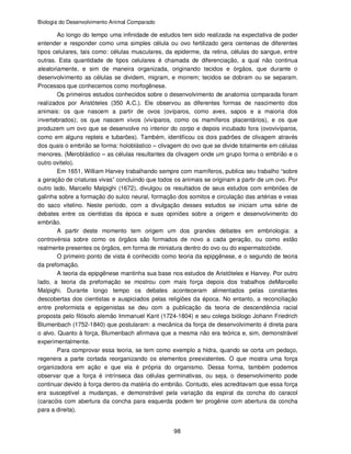 Biologia do Desenvolvimento Animal Comparado
98
Ao longo do tempo uma infinidade de estudos tem sido realizada na expectativa de poder
entender e responder como uma simples célula ou ovo fertilizado gera centenas de diferentes
tipos celulares, tais como: células musculares, da epiderme, da retina, células do sangue, entre
outras. Esta quantidade de tipos celulares é chamada de diferenciação, a qual não continua
aleatoriamente, e sim de maneira organizada, originando tecidos e órgãos, que durante o
desenvolvimento as células se dividem, migram, e morrem; tecidos se dobram ou se separam.
Processos que conhecemos como morfogênese.
Os primeiros estudos conhecidos sobre o desenvolvimento de anatomia comparada foram
realizados por Aristóteles (350 A.C.). Ele observou as diferentes formas de nascimento dos
animais: os que nascem a partir de ovos (ovíparos, como aves, sapos e a maioria dos
invertebrados); os que nascem vivos (vivíparos, como os mamíferos placentários), e os que
produzem um ovo que se desenvolve no interior do corpo e depois incubado fora (ovovivíparos,
como em alguns repteis e tubarões). Também, identificou os dois padrões de clivagem através
dos quais o embrião se forma: holoblástico – clivagem do ovo que se divide totalmente em células
menores. (Meroblástico – as células resultantes da clivagem onde um grupo forma o embrião e o
outro ovitelo).
Em 1651, William Harvey trabalhando sempre com mamíferos, publica seu trabalho “sobre
a geração de criaturas vivas” concluindo que todos os animais se originam a partir de um ovo. Por
outro lado, Marcello Malpighi (1672), divulgou os resultados de seus estudos com embriões de
galinha sobre a formação do sulco neural, formação dos somitos e circulação das artérias e veias
do saco vitelino. Neste período, com a divulgação desses estudos se iniciam uma série de
debates entre os cientistas da época e suas opiniões sobre a origem e desenvolvimento do
embrião.
A partir deste momento tem origem um dos grandes debates em embriologia: a
controvérsia sobre como os órgãos são formados de novo a cada geração, ou como estão
realmente presentes os órgãos, em forma de miniatura dentro do ovo ou do espermatozóide.
O primeiro ponto de vista é conhecido como teoria da epipgênese, e o segundo de teoria
da prefomação.
A teoria da epipgênese mantinha sua base nos estudos de Aristóteles e Harvey. Por outro
lado, a teoria da prefomação se mostrou com mais força depois dos trabalhos deMarcello
Malpighi. Durante longo tempo os debates aconteceram alimentados pelas constantes
descobertas dos cientistas e auspiciados pelas religiões da época. No entanto, a reconciliação
entre preformista e epigenistas se deu com a publicação da teoria de descendência racial
proposta pelo filósofo alemão Immanuel Kant (1724-1804) e seu colega biólogo Johann Friedrich
Blumenbach (1752-1840) que postularam: a mecânica da força de desenvolvimento é direta para
o alvo. Quanto à força, Blumenbach afirmava que a mesma não era teórica e, sim, demonstrável
experimentalmente.
Para comprovar essa teoria, se tem como exemplo a hidra, quando se corta um pedaço,
regenera a parte cortada reorganizando os elementos preexistentes. O que mostra uma força
organizadora em ação e que ela é própria do organismo. Dessa forma, também podemos
observar que a força é intrínseca das células germinativas, ou seja, o desenvolvimento pode
continuar devido à força dentro da matéria do embrião. Contudo, eles acreditavam que essa força
era susceptível a mudanças, e demonstrável pela variação da espiral da concha do caracol
(caracóis com abertura da concha para esquerda podem ter progênie com abertura da concha
para a direita).
 