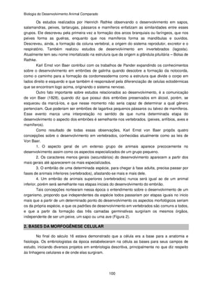 Biologia do Desenvolvimento Animal Comparado
100
Os estudos realizados por Heinrich Rathke observando o desenvolvimento em sapos,
salamandras, peixes, tartarugas, pássaros e mamíferos enfatizam as similaridades entre esses
grupos. Ele descreveu pela primeira vez a formação dos arcos branquiais ou faríngeos, que nos
peixes forma as guelras, enquanto que nos mamíferos forma as mandíbulas e ouvidos.
Descreveu, ainda, a formação da coluna vertebral, a origem do sistema reprodutor, excretor e o
respiratório. Também realizou estudos de desenvolvimento em invertebrados (lagosta).
Atualmente tem seu nome imortalizado na estrutura que da origem a glândula pituitária – Bolsa de
Rathke.
Karl Ernst von Baer contribui com os trabalhos de Pander expandindo os conhecimentos
sobre o desenvolvimento em embriões de galinha quando descobre a formação da notocorda,
como o caminho para a formação da cordomesoderma como a estrutura que divide o corpo em
lados direito e esquerdo e que também é responsável pela diferenciação de celulas ectodérmicas
que se encontram logo acima, originando o sistema nervoso.
Outro fato importante sobre estudos relacionados ao desenvolvimento, é a comunicação
de von Baer (1828), quando diz que possui dois embriões preservados em álcool, porém, se
esqueceu da marcá-los, e que nesse momento não seria capaz de determinar a qual gênero
pertenciam. Que poderiam ser embriões de lagartixa pequenos pássaros ou talvez de mamíferos.
Esse evento marca uma interpretação no sentido de que numa determinada etapa do
desenvolvimento o aspecto dos embriões é semelhante nos vertebrados. (peixes, anfíbios, aves e
mamíferos).
Como resultado de todas essas observações, Karl Ernst von Baer propôs quatro
concepções sobre o desenvolvimento em vertebrados, conhecidas atualmente como as leis de
Von Baer.
1. O aspecto geral de um extenso grupo de animais aparece precocemente no
desenvolvimento assim como os aspectos especializados de um grupo pequeno.
2. Os caracteres menos gerais (secundários) do desenvolvimento aparecem a partir dos
mais gerais até aparecerem os mais especializados.
3. O embrião de uma determinada espécie, para chegar à fase adulta, precisa passar por
fases de animais inferiores (vertebrados), afastando-se mais e mais dele.
4. Um embrião de animais superiores (vertebrados) nunca será igual ao de um animal
inferior, porém será semelhante nas etapas iniciais do desenvolvimento do embrião.
Tais concepções nortearam nessa época o entendimento sobre o desenvolvimento de um
organismo, propondo que independentes da espécie todos passariam por etapas iguais no inicio
mais que a partir de um determinado ponto do desenvolvimento os aspectos morfológicos seriam
os da própria espécie, e que os padrões de desenvolvimento em vertebrados são comuns a todos,
e que a partir da formação das três camadas germinativas surgiriam os mesmos órgãos,
independente de ser um peixe, um sapo ou uma ave (Figura 2).
2. BASES DA MORFOGÊNESE CELULAR
No final do século 18 estava demonstrado que a célula era a base para a anatomia e
fisiologia. Os embriologistas da época estabeleceram na célula as bases para seus campos de
estudo, iniciando diversos projetos em embriologia descritiva, principalmente no que diz respeito
às linhagens celulares e de onde elas surgiram.
 