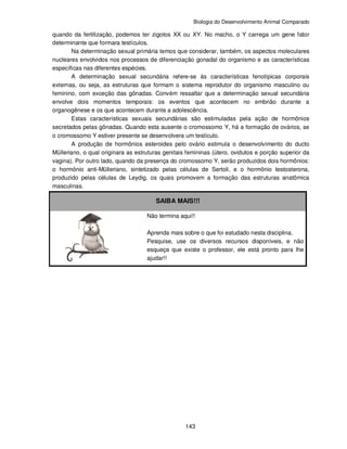 Biologia do Desenvolvimento Animal Comparado
143
quando da fertilização, podemos ter zigotos XX ou XY. No macho, o Y carrega um gene fator
determinante que formara testículos.
Na determinação sexual primária temos que considerar, também, os aspectos moleculares
nucleares envolvidos nos processos de diferenciação gonadal do organismo e as características
específicas nas diferentes espécies.
A determinação sexual secundária refere-se às características fenotípicas corporais
externas, ou seja, as estruturas que formam o sistema reprodutor do organismo masculino ou
feminino, com exceção das gônadas. Convém ressaltar que a determinação sexual secundária
envolve dois momentos temporais: os eventos que acontecem no embrião durante a
organogênese e os que acontecem durante a adolescência.
Estas características sexuais secundárias são estimuladas pela ação de hormônios
secretados pelas gônadas. Quando esta ausente o cromossomo Y, há a formação de ovários, se
o cromossomo Y estiver presente se desenvolvera um testículo.
A produção de hormônios esteroides pelo ovário estimula o desenvolvimento do ducto
Mülleriano, o qual originara as estruturas genitais femininas (útero, ovidutos e porção superior da
vagina). Por outro lado, quando da presença do cromossomo Y, serão produzidos dois hormônios:
o hormônio anti-Mülleriano, sintetizado pelas células de Sertoli, e o hormônio testosterona,
produzido pelas células de Leydig, os quais promovem a formação das estruturas anatômica
masculinas.
SAIBA MAIS!!!
Não termina aqui!!
Aprenda mais sobre o que foi estudado nesta disciplina.
Pesquise, use os diversos recursos disponíveis, e não
esqueça que existe o professor, ele está pronto para lhe
ajudar!!
 