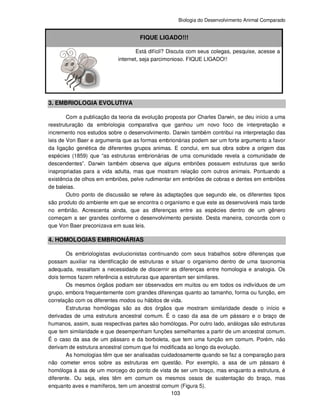 Biologia do Desenvolvimento Animal Comparado
103
FIQUE LIGADO!!!
Está difícil? Discuta com seus colegas, pesquise, acesse a
internet, seja parcimonioso. FIQUE LIGADO!!
3. EMBRIOLOGIA EVOLUTIVA
Com a publicação da teoria da evolução proposta por Charles Darwin, se deu início a uma
reestruturação da embriologia comparativa que ganhou um novo foco de interpretação e
incremento nos estudos sobre o desenvolvimento. Darwin também contribui na interpretação das
leis de Von Baer e argumenta que as formas embrionárias podem ser um forte argumento a favor
da ligação genética de diferentes grupos animas. E conclui, em sua obra sobre a origem das
espécies (1859) que “as estruturas embrionárias de uma comunidade revela a comunidade de
descendentes”. Darwin também observa que alguns embriões possuem estruturas que serão
inapropriadas para a vida adulta, mas que mostram relação com outros animais. Pontuando a
existência de olhos em embriões, pelve rudimentar em embriões de cobras e dentes em embriões
de baleias.
Outro ponto de discussão se refere às adaptações que segundo ele, os diferentes tipos
são produto do ambiente em que se encontra o organismo e que este as desenvolverá mais tarde
no embrião. Acrescenta ainda, que as diferenças entre as espécies dentro de um gênero
começam a ser grandes conforme o desenvolvimento persiste. Desta maneira, concorda com o
que Von Baer preconizava em suas leis.
4. HOMOLOGIAS EMBRIONÁRIAS
Os embriologistas evolucionistas continuando com seus trabalhos sobre diferenças que
possam auxiliar na identificação de estruturas e situar o organismo dentro de uma taxonomia
adequada, ressaltam a necessidade de discernir as diferenças entre homologia e analogia. Os
dois termos fazem referência a estruturas que aparentam ser similares.
Os mesmos órgãos podiam ser observados em muitos ou em todos os indivíduos de um
grupo, embora frequentemente com grandes diferenças quanto ao tamanho, forma ou função, em
correlação com os diferentes modos ou hábitos de vida.
Estruturas homólogas são as dos órgãos que mostram similaridade desde o início e
derivadas de uma estrutura ancestral comum. É o caso da asa de um pássaro e o braço de
humanos, assim, suas respectivas partes são homólogas. Por outro lado, análogas são estruturas
que tem similaridade e que desempenham funções semelhantes a partir de um ancestral comum.
É o caso da asa de um pássaro e da borboleta, que tem uma função em comum. Porém, não
derivam de estrutura ancestral comum que foi modificada ao longo da evolução.
As homologias têm que ser analisadas cuidadosamente quando se faz a comparação para
não cometer erros sobre as estruturas em questão. Por exemplo, a asa de um pássaro é
homóloga à asa de um morcego do ponto de vista de ser um braço, mas enquanto a estrutura, é
diferente. Ou seja, eles têm em comum os mesmos ossos de sustentação do braço, mas
enquanto aves e mamíferos, tem um ancestral comum (Figura 5).
 