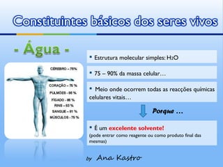 Constituintes básicos dos seres vivos

              ▪ Estrutura molecular simples: H2O
              ▪ 75 – 90% da massa celular…
              ▪ Meio onde ocorrem todas as reacções químicas
              celulares vitais…

                                           Porque …

              ▪ É um excelente solvente!
              (pode entrar como reagente ou como produto final das
              mesmas)


             by   Ana Kastro
 