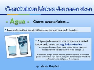 Constituintes básicos dos seres vivos

                        Outras características…

▪ No estado sólido a sua densidade é menor que no estado líquido…


                          ▪ A água ajuda a manter uma temperatura estável,
                          funcionando como um regulador térmico
                                (consegue absorver algum calor – para passar a vapor é
                                   necessária uma elevada quantidade de energia…)

                            As moléculas de água podem absorver grande quantidade de calor sem
                           que sua temperatura fique elevada, pois parte desta energia é utilizada no
                                        enfraquecimento das ligações de hidrogénio!



                           by    Ana Kastro
 