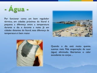 Por funcionar como um bom regulador
térmico, em cidades próximas do litoral é
pequena a diferença entre a temperatura
durante o dia e durante a noite. Já em
cidades distantes do litoral, essa diferença de
temperatura é bem maior.




                                                  Quando o dia está muito quente,
                                                  suamos mais. Pela evaporação do suor
                                                  (água) eliminado, libertamos o calor
                                                  excedente no corpo. ..
 