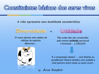 Constituintes básicos dos seres vivos

      A vida apresenta uma dualidade característica:

                                      vs

    O nosso planeta está repleto de         Mas todas elas são constituídas
         milhões de espécies                pela mesma unidade estrutural
             diferentes…                       e funcional… a CÉLULA!




                                        E a composição destas? … será distinta ou
                                       semelhante? Haverá também uma unidade a
                                        nível químico entre todos os seres vivos?...

                          by   Ana Kastro
 