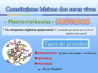 Constituintes básicos dos seres vivos


▪ São compostos orgânicos quaternários  constituídos por átomos de C, O, H e N
                                                       (podem conter outros)




                           AMINOÁCIDOS         (prótidos mais simples – monómeros)

                           PEPTÍDEOS
                           PROTEÍNAS
                              by   Ana Kastro
 