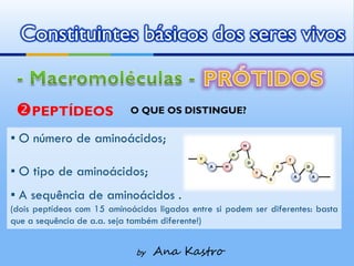 Constituintes básicos dos seres vivos


 PEPTÍDEOS                 O QUE OS DISTINGUE?

▪ O número de aminoácidos;

▪ O tipo de aminoácidos;
▪ A sequência de aminoácidos .
(dois peptídeos com 15 aminoácidos ligados entre si podem ser diferentes: basta
que a sequência de a.a. seja também diferente!)


                              by   Ana Kastro
 