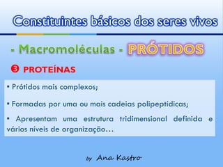 Constituintes básicos dos seres vivos


 PROTEÍNAS
▪ Prótidos mais complexos;
▪ Formadas por uma ou mais cadeias polipeptídicas;
▪ Apresentam uma estrutura tridimensional definida e
vários níveis de organização…


                      by   Ana Kastro
 