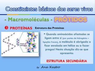 Constituintes básicos dos seres vivos


 PROTEÍNAS   Estrutura das Proteínas

                     ▪ Quando aminoácidos afastados se
                       ligam entre si (por pontes de hidrogénio –
                    ligações fracas), a molécula é obrigada a
                      ficar enrolada em hélice ou a fazer
                        pregas! Nesta situação diz-se que
                                      apresenta:

                       ESTRUTURA SECUNDÁRIA
               by   Ana Kastro
 